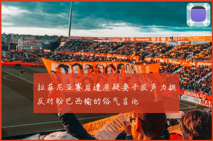 拉菲尼亚赛后遭质疑妻子发声力挺反对盼巴西输的俗气言论