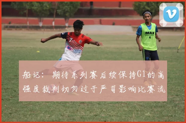 船记：期待系列赛后续保持G1的高强度裁判切勿过于严苛影响比赛流畅性