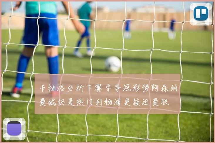 卡拉格分析下赛季争冠形势阿森纳曼城仍是热门利物浦更接近曼联