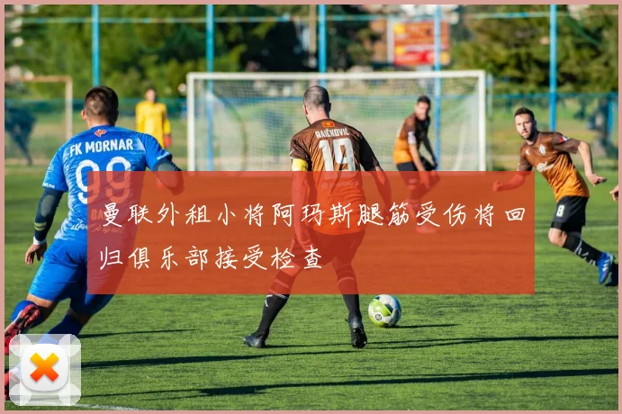 曼联外租小将阿玛斯腿筋受伤将回归俱乐部接受检查
