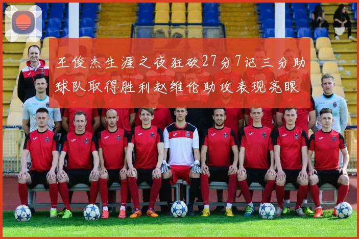 王俊杰生涯之夜狂砍27分7记三分助球队取得胜利赵维伦助攻表现亮眼