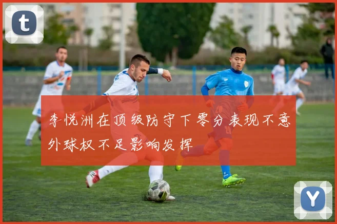 李悦洲在顶级防守下零分表现不意外球权不足影响发挥