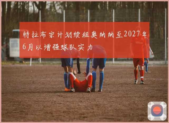 特拉布宗计划续租奥纳纳至2027年6月以增强球队实力