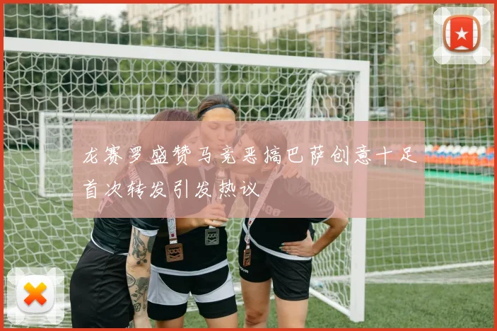 龙赛罗盛赞马竞恶搞巴萨创意十足首次转发引发热议