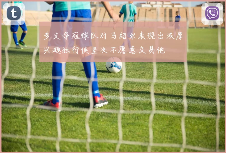 多支争冠球队对马绍尔表现出浓厚兴趣独行侠坚决不愿意交易他