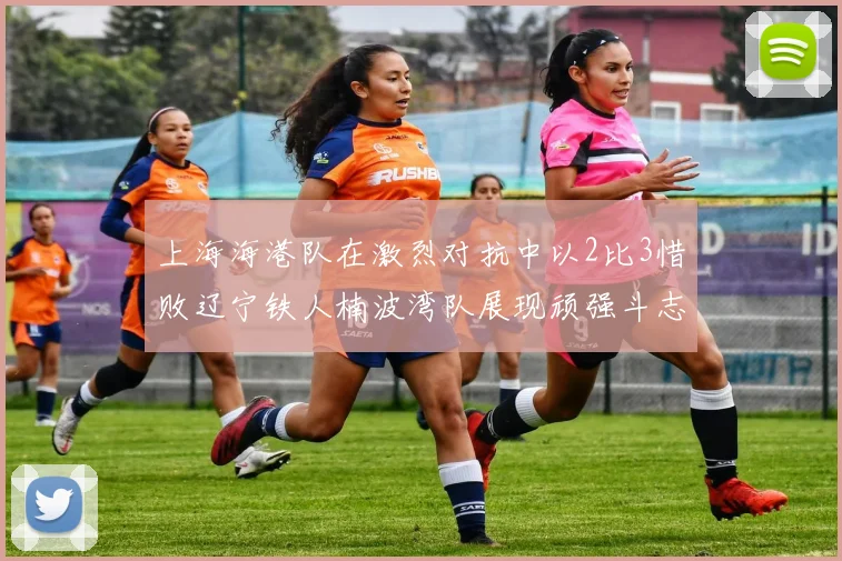 上海海港队在激烈对抗中以2比3惜败辽宁铁人楠波湾队展现顽强斗志