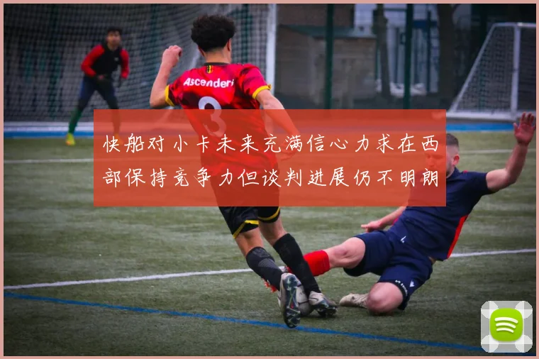 快船对小卡未来充满信心力求在西部保持竞争力但谈判进展仍不明朗