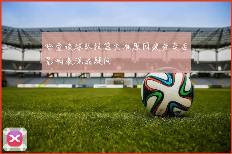 哈登谈球队投篮失准原因疲劳是否影响表现成疑问
