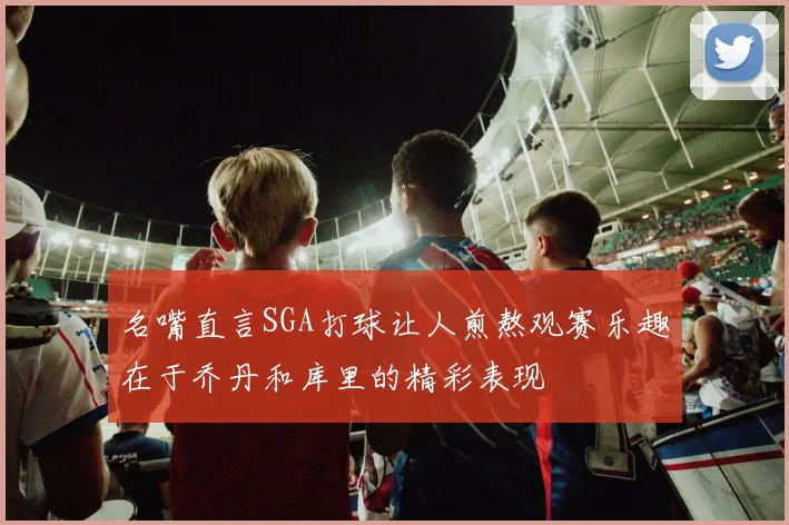 名嘴直言SGA打球让人煎熬观赛乐趣在于乔丹和库里的精彩表现