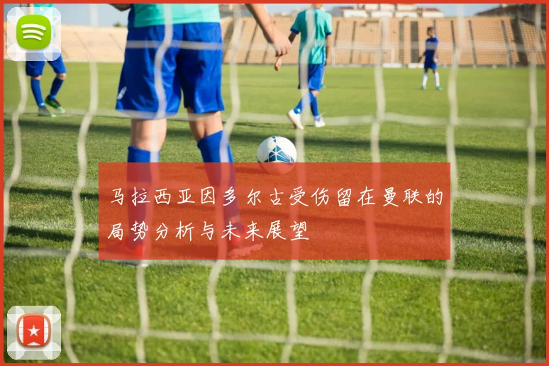 马拉西亚因多尔古受伤留在曼联的局势分析与未来展望