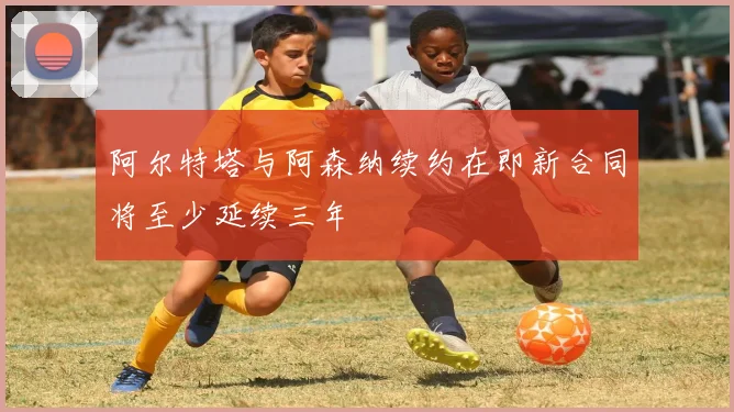 阿尔特塔与阿森纳续约在即新合同将至少延续三年