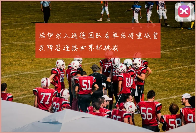 诺伊尔入选德国队名单或将重返首发阵容迎接世界杯挑战
