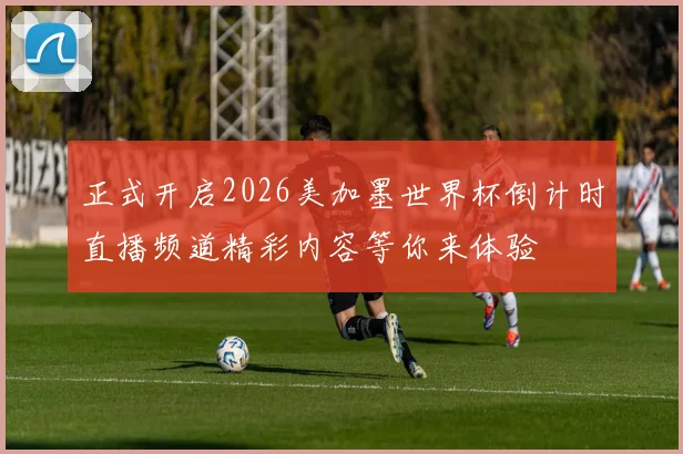 正式开启2026美加墨世界杯倒计时直播频道精彩内容等你来体验