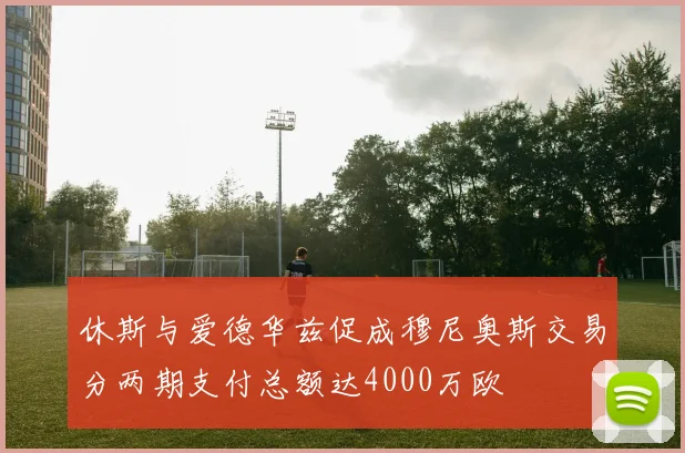 休斯与爱德华兹促成穆尼奥斯交易分两期支付总额达4000万欧