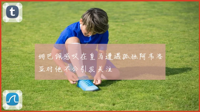 姆巴佩感叹在皇马遭遇孤独阿韦洛亚对他不公引发关注