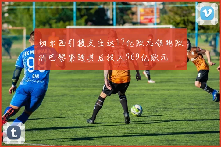 切尔西引援支出达17亿欧元领跑欧洲巴黎紧随其后投入969亿欧元