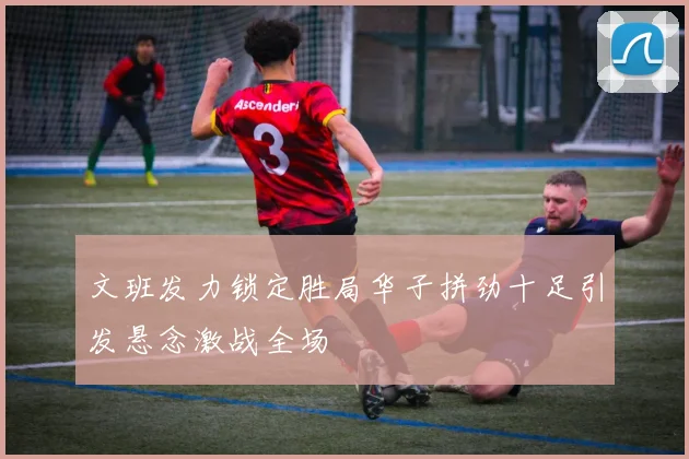 文班发力锁定胜局华子拼劲十足引发悬念激战全场