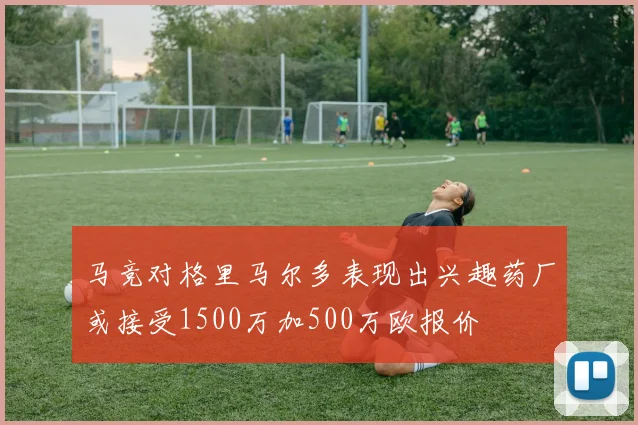 马竞对格里马尔多表现出兴趣药厂或接受1500万加500万欧报价
