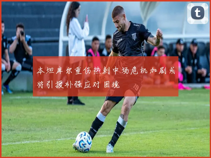 本坦库尔重伤热刺中场危机加剧或将引援补强应对困境