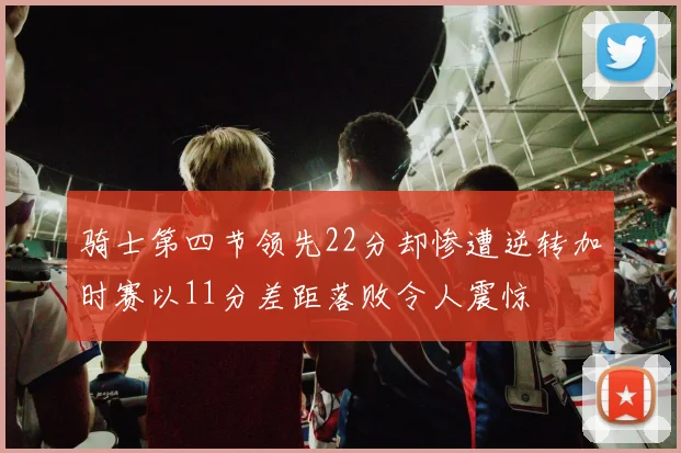 骑士第四节领先22分却惨遭逆转加时赛以11分差距落败令人震惊