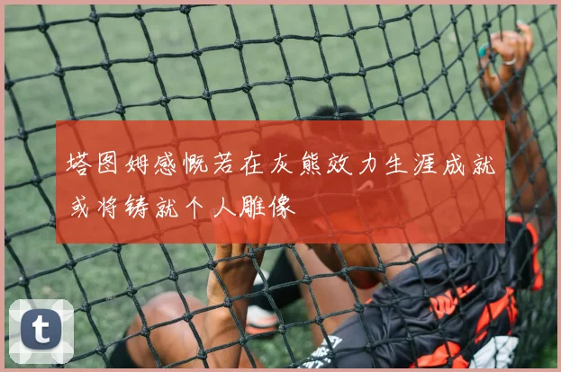 塔图姆感慨若在灰熊效力生涯成就或将铸就个人雕像