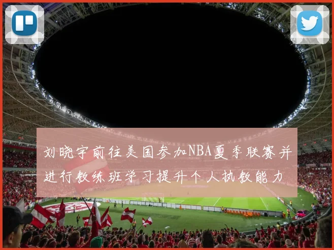 刘晓宇前往美国参加NBA夏季联赛并进行教练班学习提升个人执教能力