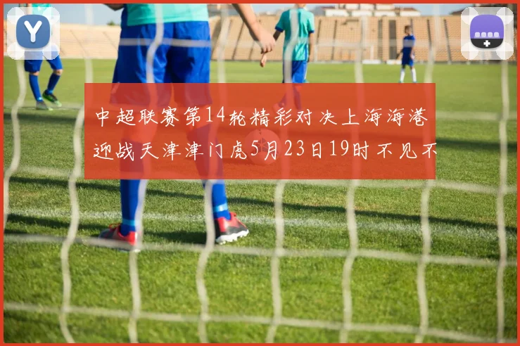 中超联赛第14轮精彩对决上海海港迎战天津津门虎5月23日19时不见不散