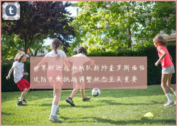 世界杯巡礼加纳队新帅奎罗斯面临攻防失衡挑战调整状态至关重要
