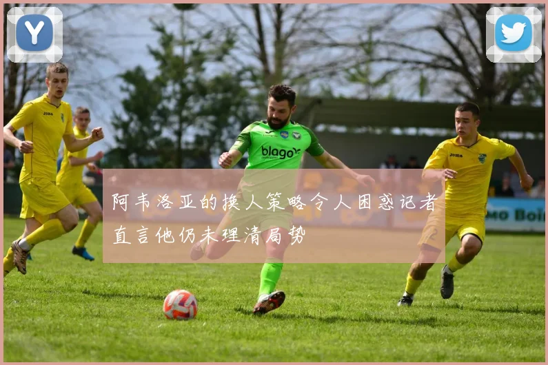 阿韦洛亚的换人策略令人困惑记者直言他仍未理清局势