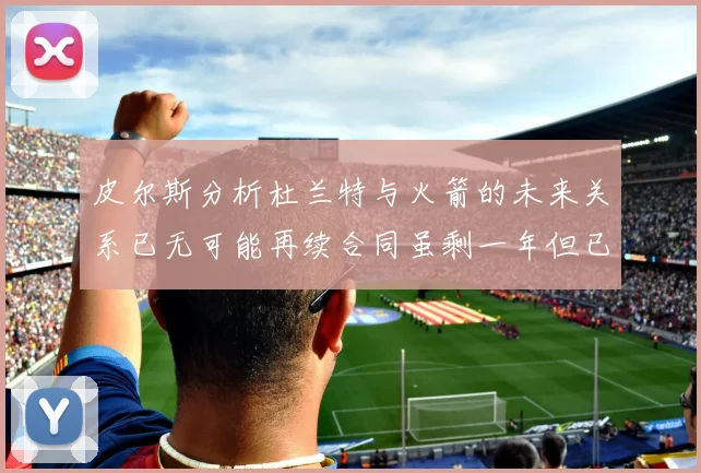 皮尔斯分析杜兰特与火箭的未来关系已无可能再续合同虽剩一年但已破裂